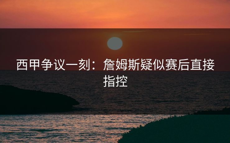西甲争议一刻：詹姆斯疑似赛后直接指控