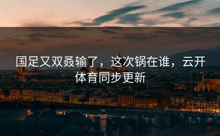 国足又双叒输了，这次锅在谁，云开体育同步更新