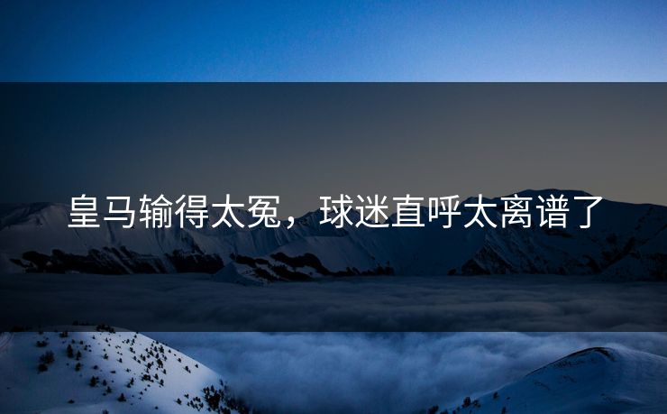 皇马输得太冤，球迷直呼太离谱了