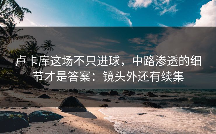 卢卡库这场不只进球,中路渗透的细节才是答案:镜头外还有续集 卢卡库这场不只进球,中路渗透的细节才是答案:镜头外还有续集