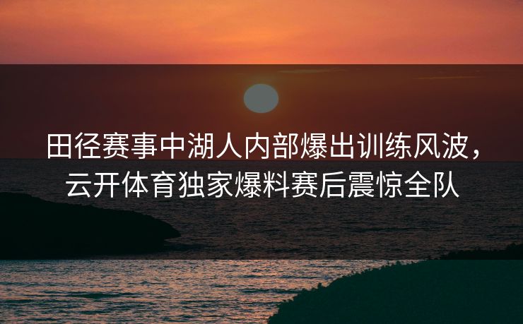 田径赛事中湖人内部爆出训练风波，云开体育独家爆料赛后震惊全队