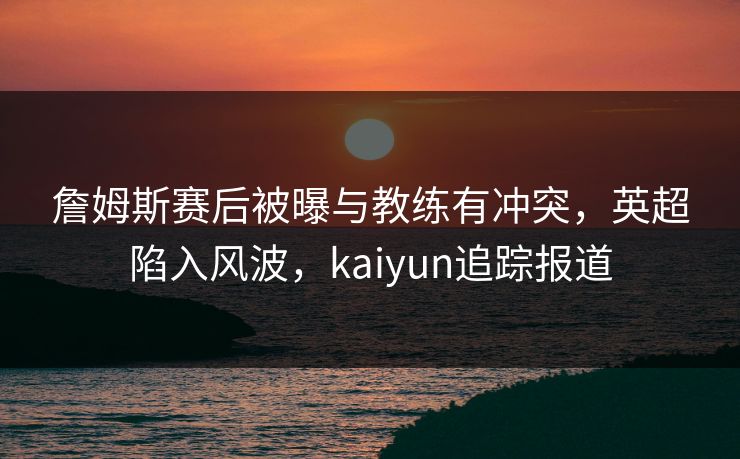 詹姆斯赛后被曝与教练有冲突，英超陷入风波，kaiyun追踪报道