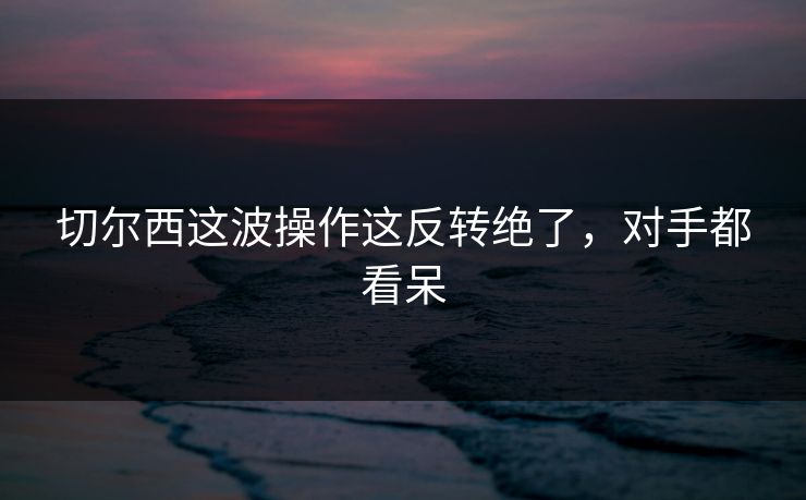 切尔西这波操作这反转绝了，对手都看呆