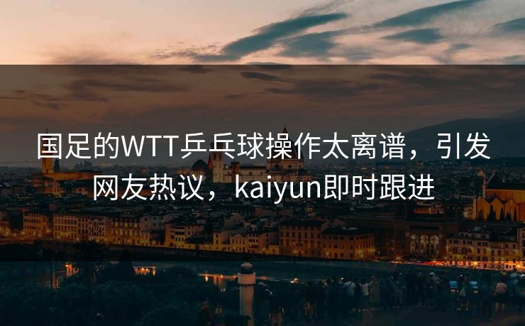 国足的WTT乒乓球操作太离谱，引发网友热议，kaiyun即时跟进