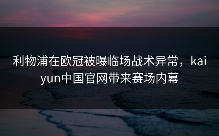 利物浦在欧冠被曝临场战术异常，kaiyun中国官网带来赛场内幕