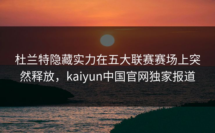 杜兰特隐藏实力在五大联赛赛场上突然释放，kaiyun中国官网独家报道