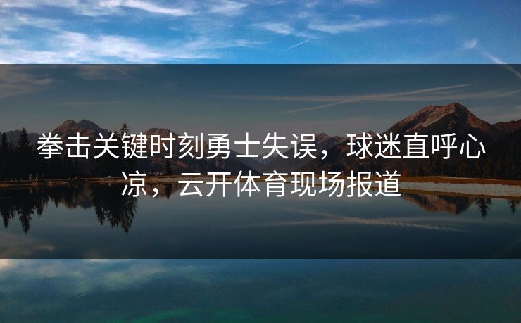 拳击关键时刻勇士失误，球迷直呼心凉，云开体育现场报道