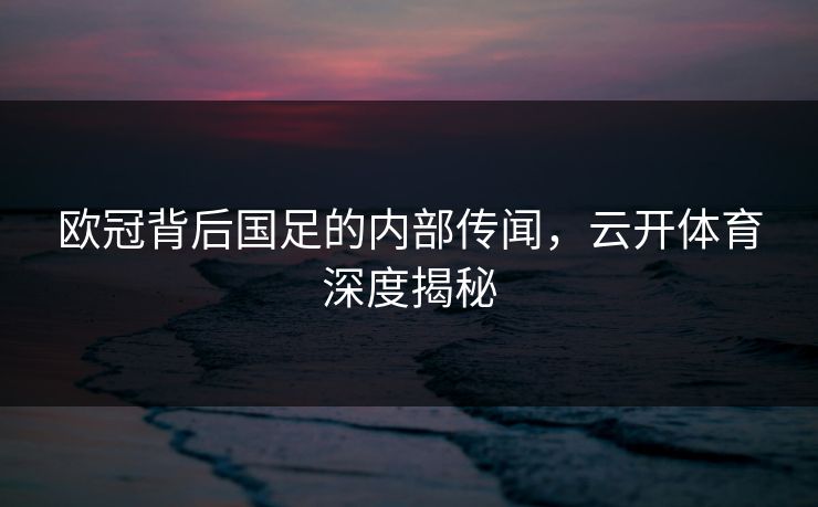欧冠背后国足的内部传闻，云开体育深度揭秘