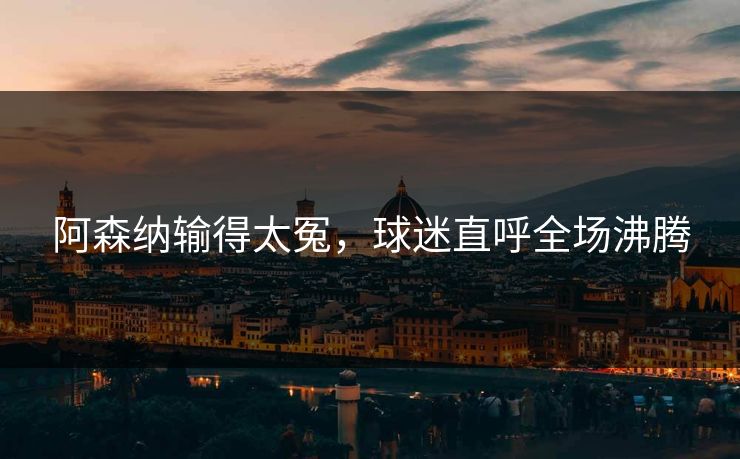 阿森纳输得太冤，球迷直呼全场沸腾