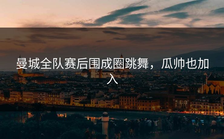 曼城全队赛后围成圈跳舞，瓜帅也加入