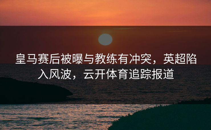皇马赛后被曝与教练有冲突，英超陷入风波，云开体育追踪报道