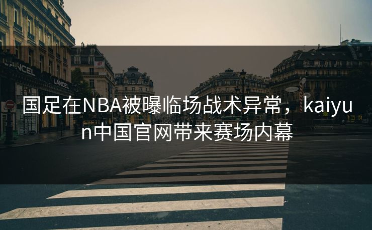 国足在NBA被曝临场战术异常，kaiyun中国官网带来赛场内幕