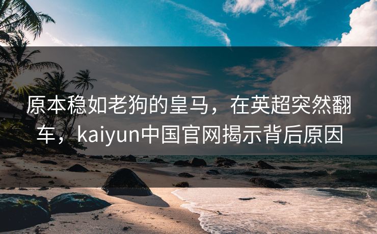 原本稳如老狗的皇马,在英超突然翻车,kaiyun中国官网揭示背后原因 原本稳如老狗的皇马,在英超突然翻车,kaiyun中国官网揭示背后原因
