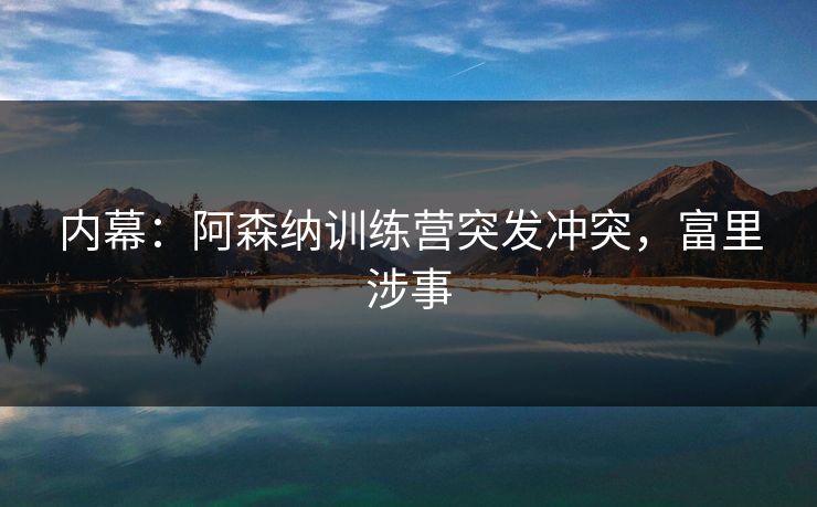 内幕：阿森纳训练营突发冲突，富里涉事