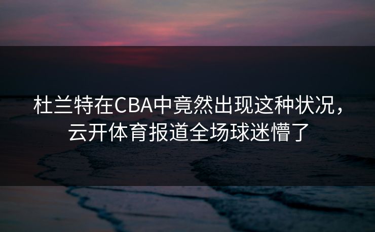杜兰特在CBA中竟然出现这种状况，云开体育报道全场球迷懵了
