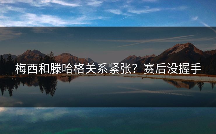 梅西和滕哈格关系紧张？赛后没握手