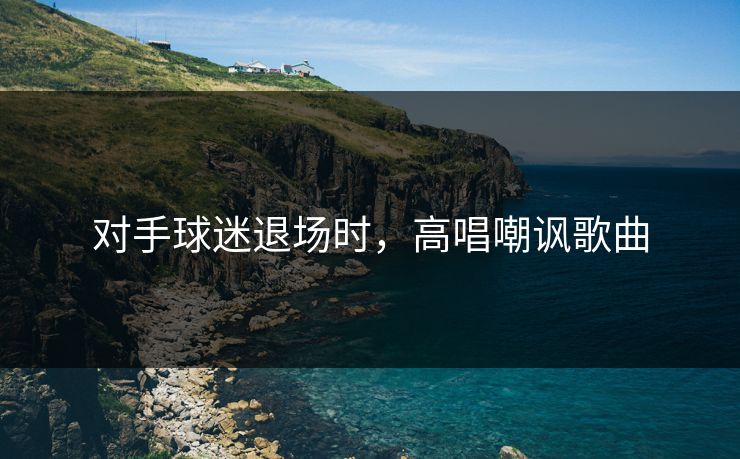 对手球迷退场时，高唱嘲讽歌曲