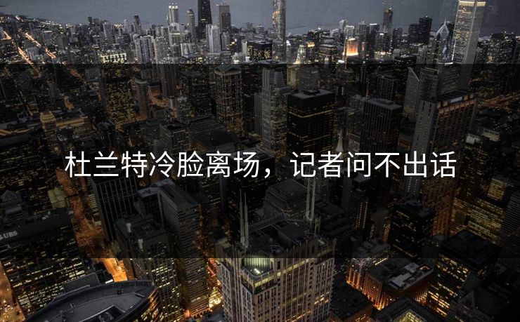 杜兰特冷脸离场，记者问不出话