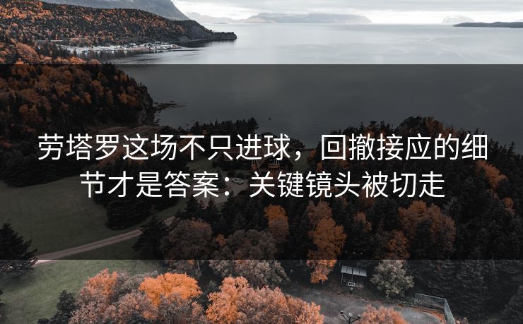 劳塔罗这场不只进球，回撤接应的细节才是答案：关键镜头被切走