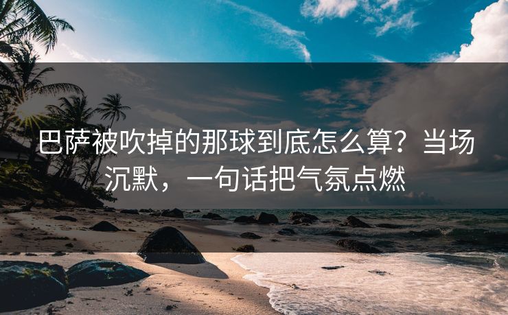 巴萨被吹掉的那球到底怎么算？当场沉默，一句话把气氛点燃