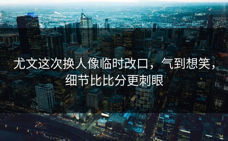 尤文这次换人像临时改口，气到想笑，细节比比分更刺眼