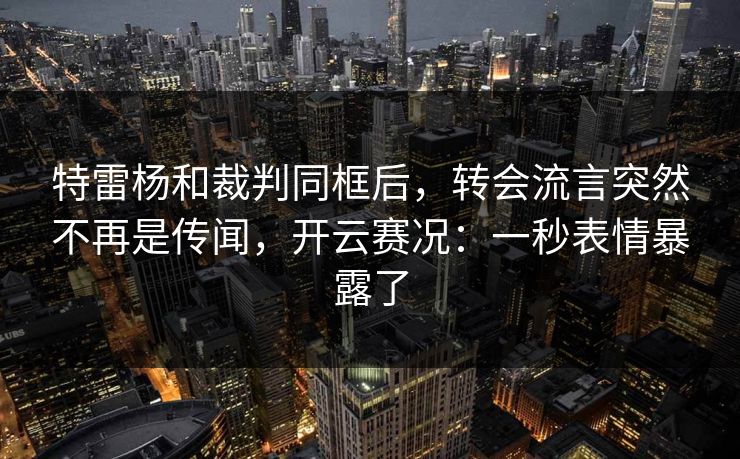 特雷杨和裁判同框后，转会流言突然不再是传闻，开云赛况：一秒表情暴露了